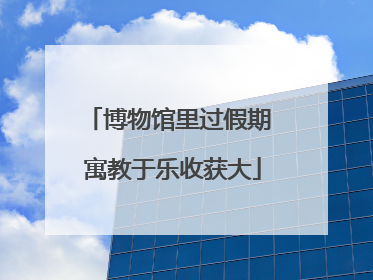 博物馆里过假期 寓教于乐收获大