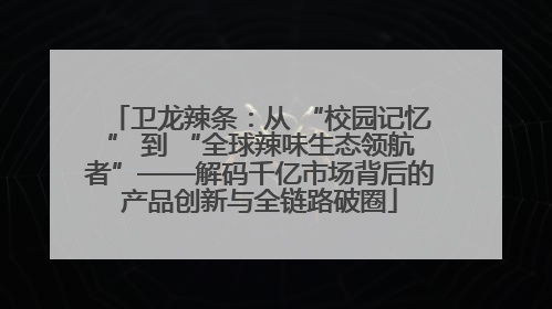 卫龙辣条：从 “校园记忆” 到 “全球辣味生态领航者”——解码千亿市场背后的产品创新与全链路破圈