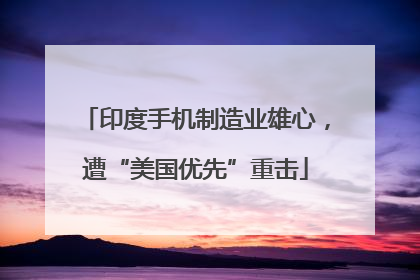 印度手机制造业雄心，遭“美国优先”重击