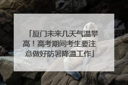 厦门未来几天气温攀高！高考期间考生要注意做好防暑降温工作