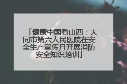 健康中国看山西：大同市第六人民医院在安全生产宣传月开展消防安全知识培训