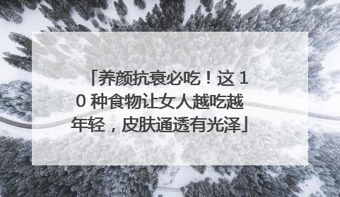 养颜抗衰必吃！这 10 种食物让女人越吃越年轻，皮肤通透有光泽