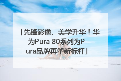 先锋影像、美学升华！华为Pura 80系列为Pura品牌再塑新标杆