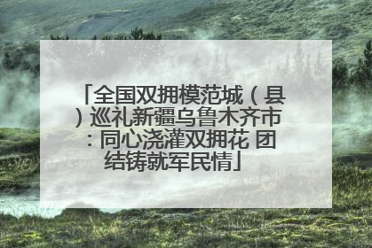 全国双拥模范城（县）巡礼新疆乌鲁木齐市：同心浇灌双拥花 团结铸就军民情