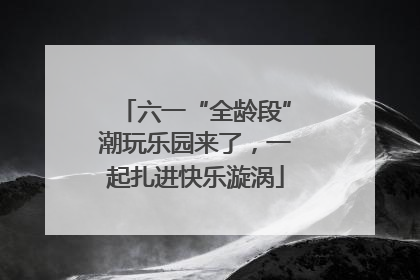 六一“全龄段”潮玩乐园来了，一起扎进快乐漩涡
