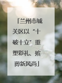 兰州市城关区以“十破十立”重塑彩礼、殡葬新风尚