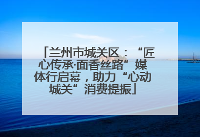兰州市城关区：“匠心传承·面香丝路”媒体行启幕，助力“心动城关”消费提振