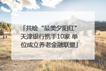 共绘“最美夕阳红” 天津银行携手10家 单位成立养老金融联盟