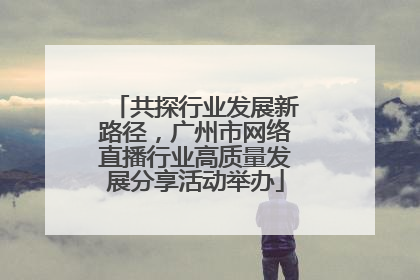 共探行业发展新路径，广州市网络直播行业高质量发展分享活动举办