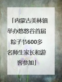 内蒙古美林镇举办悠悠谷首届粽子节600多名师生家长和游客参加