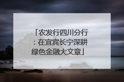 农发行四川分行：在宜宾长宁深耕绿色金融大文章