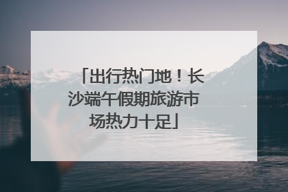 出行热门地！长沙端午假期旅游市场热力十足