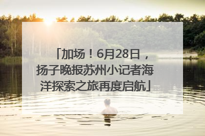 加场！6月28日，扬子晚报苏州小记者海洋探索之旅再度启航