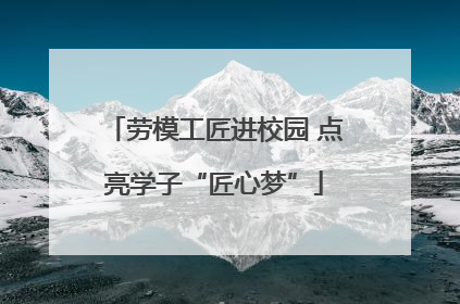 劳模工匠进校园 点亮学子“匠心梦”