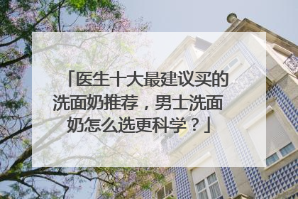 医生十大最建议买的洗面奶推荐，男士洗面奶怎么选更科学？