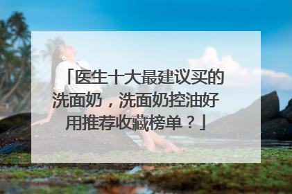 医生十大最建议买的洗面奶，洗面奶控油好用推荐收藏榜单？