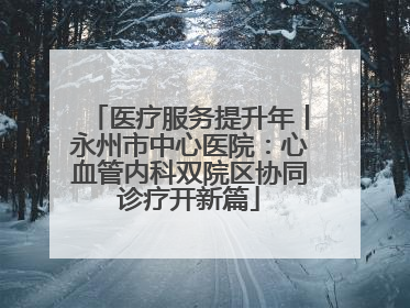 医疗服务提升年丨永州市中心医院：心血管内科双院区协同诊疗开新篇