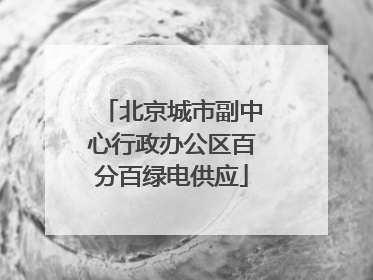 北京城市副中心行政办公区百分百绿电供应