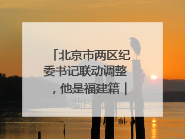 北京市两区纪委书记联动调整，他是福建籍｜福建两地发布一批人事消息