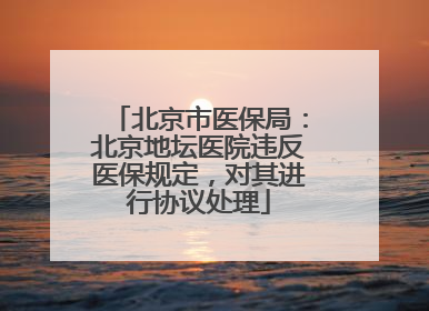 北京市医保局：北京地坛医院违反医保规定，对其进行协议处理