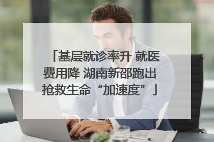 基层就诊率升 就医费用降 湖南新邵跑出抢救生命“加速度”