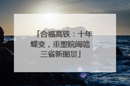 合福高铁：十年蝶变，重塑皖闽赣三省新图景