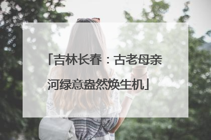 吉林长春：古老母亲河绿意盎然焕生机