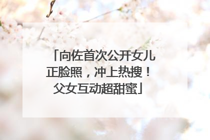 向佐首次公开女儿正脸照，冲上热搜！父女互动超甜蜜