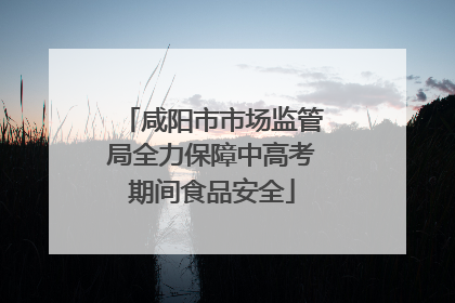 咸阳市市场监管局全力保障中高考期间食品安全