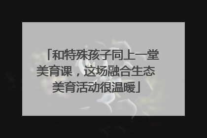 和特殊孩子同上一堂美育课，这场融合生态美育活动很温暖