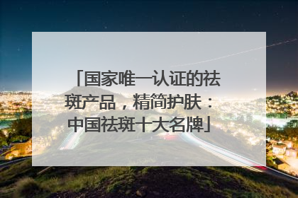 国家唯一认证的祛斑产品，精简护肤：中国祛斑十大名牌