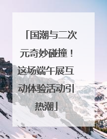 国潮与二次元奇妙碰撞！这场端午展互动体验活动引热潮