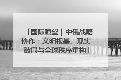 国际瞭望｜中俄战略协作：文明根基、现实破局与全球秩序重构