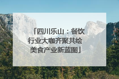 四川乐山：餐饮行业大咖齐聚共绘美食产业新蓝图