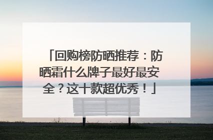 回购榜防晒推荐：防晒霜什么牌子最好最安全？这十款超优秀！