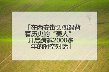 在西安街头偶遇背着历史的“秦人” 开启跨越2000多年的时空对话