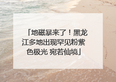 地磁暴来了！黑龙江多地出现罕见粉紫色极光 宛若仙境