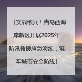 实战练兵！青岛西海岸新区开展2025年防汛救援应急演练，筑牢城市安全防线