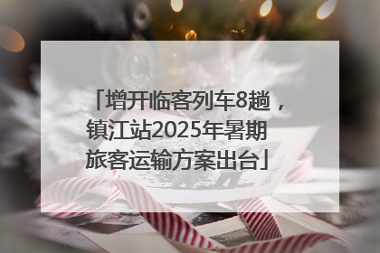 增开临客列车8趟，镇江站2025年暑期旅客运输方案出台