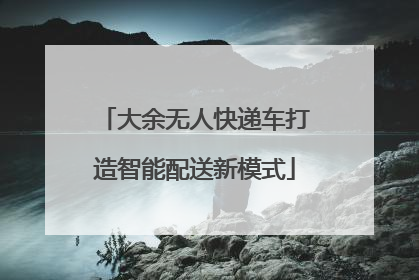 大余无人快递车打造智能配送新模式