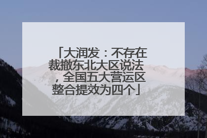 大润发：不存在裁撤东北大区说法，全国五大营运区整合提效为四个