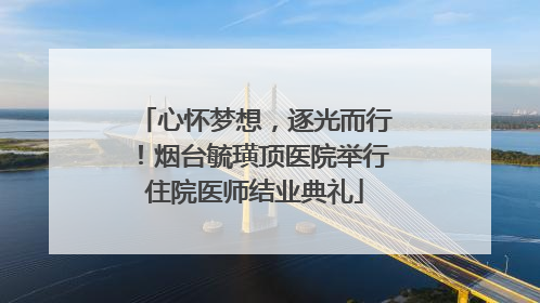心怀梦想，逐光而行！烟台毓璜顶医院举行住院医师结业典礼