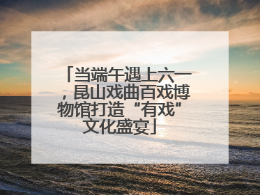 当端午遇上六一，昆山戏曲百戏博物馆打造“有戏”文化盛宴