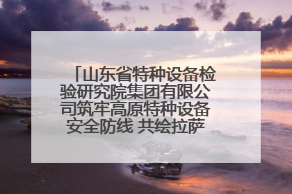 山东省特种设备检验研究院集团有限公司筑牢高原特种设备安全防线 共绘拉萨美好生活画卷