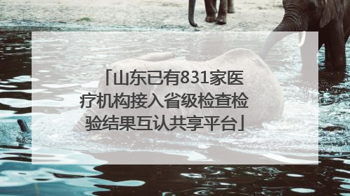 山东已有831家医疗机构接入省级检查检验结果互认共享平台