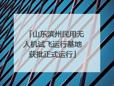 山东滨州民用无人机试飞运行基地获批正式运行