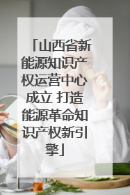 山西省新能源知识产权运营中心成立 打造能源革命知识产权新引擎