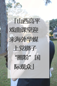 山西高平戏曲课堂迎来海外华媒 上党梆子“圈粉”国际观众