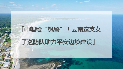 巾帼绘“枫警”！云南这支女子巡防队助力平安边境建设