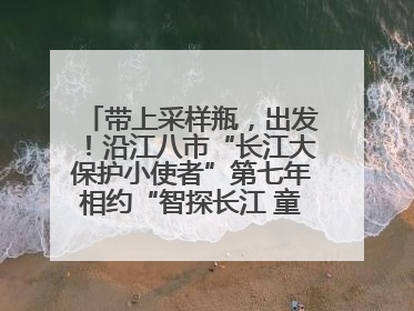 带上采样瓶，出发！沿江八市“长江大保护小使者”第七年相约“智探长江 童心护绿 ”